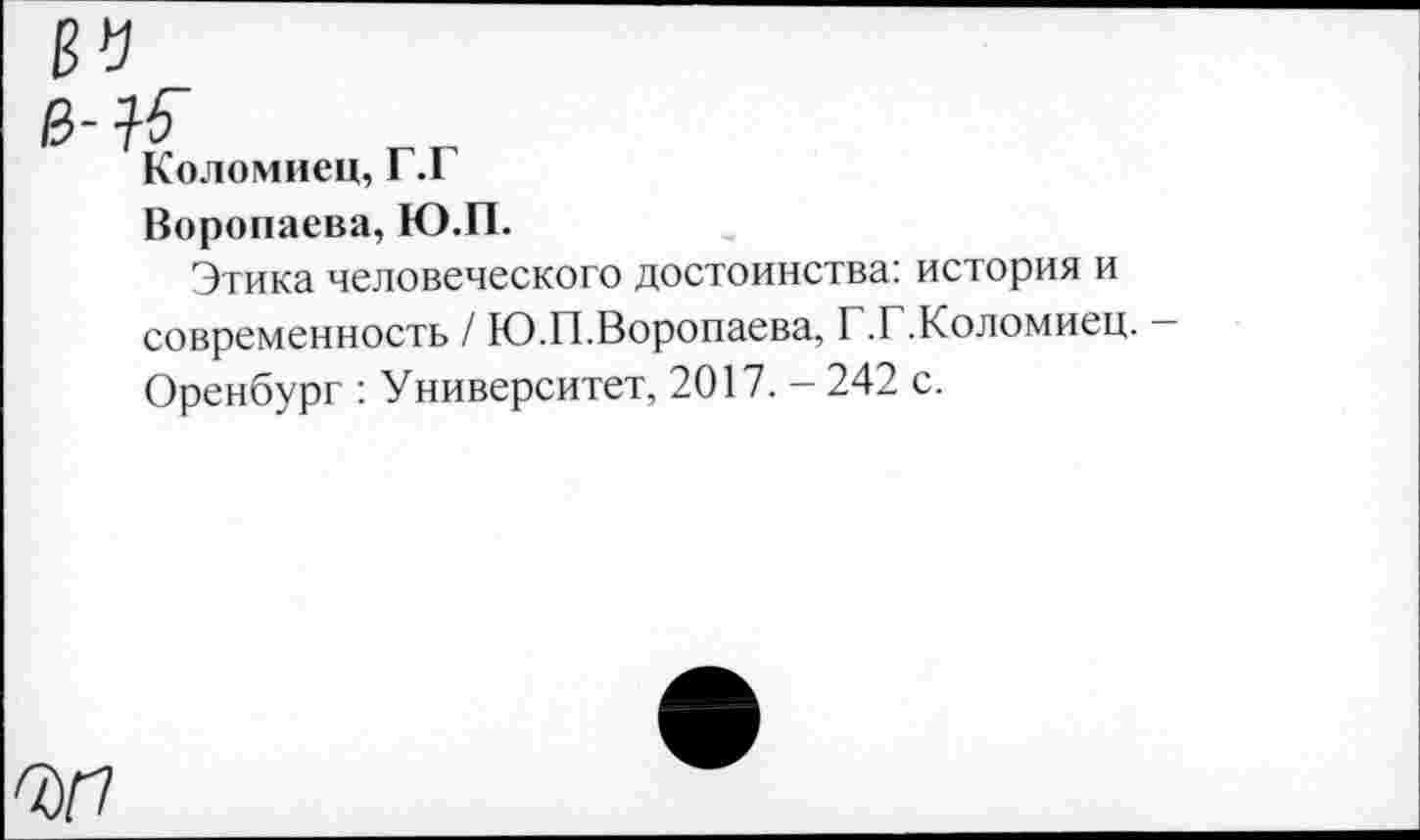 ﻿Коломиец, Г.Г
Воропаева, Ю.П.
Этика человеческого достоинства: история и современность / Ю.П.Воропаева, Г.Г.Коломиец. Оренбург : Университет, 2017. - 242 с.